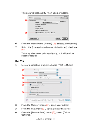 Page 45
A Guide to printing> 45
This ensures best quality when using greyscale.
6. From the menu below [Printer]  (5), select [Job Options].
7. Select the [Use optimised gr eyscale halftones] checkbox 
(6) .
This may slow down printing slightly, but will produce 
superior results.
MACOS X
1. In your application program, choose [File]  → [Print].
2. From the [Printer] menu  (1), select your printer.
3. From the next menu  (2), select [Printer Features].
4. From the [Feature Sets] menu  (3), select [Colour...