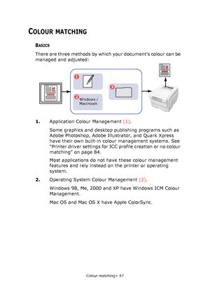 Page 47
Colour matching> 47
COLOUR MATCHING
BASICS
There are three methods by which your document’s colour can be 
managed and adjusted:   
1.Application Colour Management  (1). 
Some graphics and desktop publishing programs such as 
Adobe Photoshop, Adobe Illustrator, and Quark Xpress 
have their own built-in colour management systems. See 
“Printer driver settings for ICC profile creation or no colour 
matching” on page 84.
Most applications do not have these colour management 
features and rely instead on...