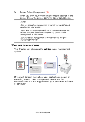 Page 48
Colour matching> 48
3.Printer Colour Management  (3).
When you print your document and modify settings in the 
printer driver, the printer performs colour adjustments.
WHAT THIS GUIDE DESCRIBES
This Chapter only discusses the  printer colour management 
system.
If you wish to learn more about your application program or 
operating system colour management, please see the 
documentation that was supplied with your application software 
or computer.
NOTE:
Only use one colour management system if you want...