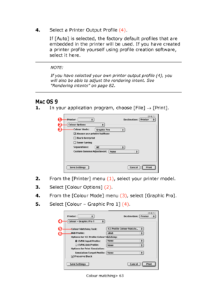 Page 63
Colour matching> 63
4.Select a Printer Output Profile  (4).
If [Auto] is selected, the factory default profiles that are 
embedded in the printer will be used. If you have created 
a printer profile yourself using profile creation software, 
select it here.
MACOS 9
1. In your application program, choose [File]  → [Print].   
2. From the [Printer] menu  (1), select your printer model.
3. Select [Colour Options]  (2).
4. From the [Colour Mode] menu  (3), select [Graphic Pro].
5. Select [Colour – Graphic...