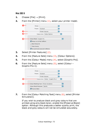 Page 73
Colour matching> 73
MACOS X
1.Choose [File]  → [Print].
2. From the [Printer] menu  (1), select your printer model.
3. Select [Printer Features]  (2).
4. From the [Feature Sets] menu  (3), [Colour Options].
5. From the [Colour Mode] menu  (4), select [Graphic Pro].
6. From the [Feature Sets] menu  (5), select [Colour – 
Graphic Pro 1].
7. From the [Colour Matching Task] menu  (6), select [Printer 
Simulation].
If you wish to produce black and grey colours that are 
printed using only black toner, enable...