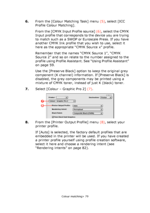 Page 79
Colour matching> 79
6.From the [Colour Matching Task] menu  (5), select [ICC 
Profile Colour Matching].
From the [CMYK Input Profile source]  (6), select the CMYK 
Input profile that corresponds to the device you are trying 
to match such as a SWOP or Euroscale Press. If you have 
another CMYK Ink profile that you wish to use, select it 
here as the appropriate “CMYK Source x” profile.
Remember that the names “CMYK Source 1”, “CMYK 
Source 2” and so on relate to the number assigned to the 
profile using...