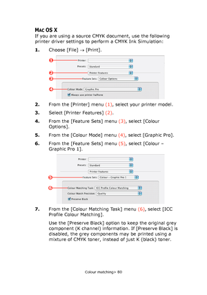 Page 80
Colour matching> 80
MACOS X
If you are using a source CMYK document, use the following 
printer driver settings to perform a CMYK Ink Simulation: 
1.Choose [File]  → [Print].
2. From the [Printer] menu  (1), select your printer model.
3. Select [Printer Features]  (2).
4. From the [Feature Sets] menu  (3), select [Colour 
Options].
5. From the [Colour Mode] menu  (4), select [Graphic Pro].
6. From the [Feature Sets] menu  (5), select [Colour – 
Graphic Pro 1].
7. From the [Colour Matching Task] menu...