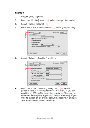 Page 85
Colour matching> 85
MACOS 9
1.Choose [File]  → [Print].
2. From the [Printer] menu  (1), select your printer model.
3. Select [Colour Options]  (2).
4. From the [Colour Mode] menu  (3), select [Graphic Pro].
5. Select [Colour – Graphic Pro 1]  (4).
6. From the [Colour Matching Task] menu  (5), select 
[Disable Colour Matching for Profile Creation] if you are 
creating an ICC profile using third-party profile creation 
software. Select [Use Application Colour Matching] if you 
wish to switch off all...