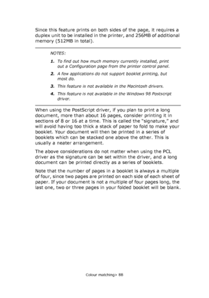 Page 88
Colour matching> 88
Since this feature prints on both sides of the page, it requires a 
duplex unit to be installed in the printer, and 256MB of additional 
memory (512MB in total).
When using the PostScript driver, if you plan to print a long 
document, more than about 16 pages, consider printing it in 
sections of 8 or 16 at a time. This is called the “signature,” and 
will avoid having too thick a stack of paper to fold to make your 
booklet. Your document will then be printed in a series of...