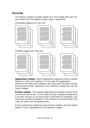 Page 91
Colour matching> 91
COLLATING
This feature allows multiple copies of a multi-page document to 
be printed with the pages of each copy in sequence. 
Uncollated pages print like this
Collated pages print like this
Application collate—Some application programs have a collate 
feature in their print options. In this case the application 
performs the document collation and may send the job multiple 
times to the printer. Generally, this method is slower but can be 
more reliable.
Printer collate —This...