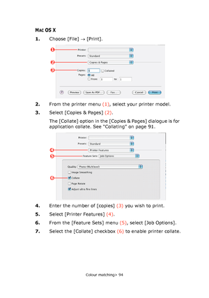 Page 94
Colour matching> 94
MACOS X
1.Choose [File]  → [Print].
2. From the printer menu  (1), select your printer model.
3. Select [Copies & Pages]  (2).
The [Collate] option in the [Cop ies & Pages] dialogue is for 
application collate. See “Collating” on page 91.
4. Enter the number of [copies]  (3) you wish to print.
5. Select [Printer Features]  (4).
6. From the [Feature Sets] menu  (5), select [Job Options].
7. Select the [Collate] checkbox  (6) to enable printer collate.
1
2
3
4
5
6
Downloaded From...