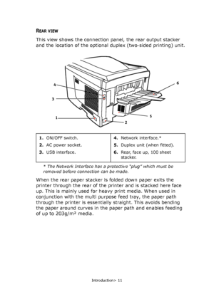 Page 11
Introduction> 11
REAR VIEW
This view shows the connection panel, the rear output stacker 
and the location of the optional duplex (two-sided printing) unit.
* The Network Interface has a protective “plug” which must be 
removed before connection can be made.
When the rear paper stacker is folded down paper exits the 
printer through the rear of the printer and is stacked here face 
up. This is mainly used for heavy print media. When used in 
conjunction with the multi purp ose feed tray, the paper path...