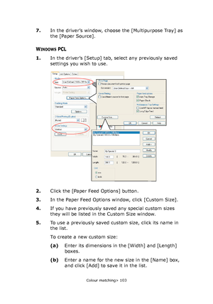 Page 103
Colour matching> 103
7.In the driver’s window, choose the [Multipurpose Tray] as 
the [Paper Source].
WINDOWS PCL
1.In the driver’s [Setup] tab, select any previously saved 
settings you wish to use.    
2. Click the [Paper Feed Options] button.
3. In the Paper Feed Options window, click [Custom Size].
4. If you have previously saved any special custom sizes 
they will be listed in the Custom Size window.
5. To use a previously saved custom size, click its name in 
the list.
To create a new custom...