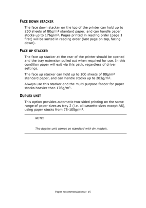 Page 15
Paper recommendations> 15
FACE DOWN STACKER
The face down stacker on the top of the printer can hold up to 
250 sheets of 80g/m² standard paper, and can handle paper 
stocks up to 176g/m². Pages printed in reading order (page 1 
first) will be sorted in reading order (last page on top, facing 
down).
FACE UP STACKER
The face up stacker at the rear of the printer should be opened 
and the tray extension pulled out when required for use. In this 
condition paper will exit via this path, regardless of...