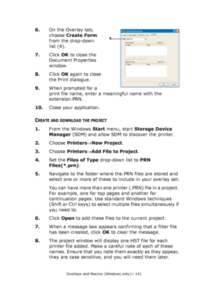 Page 141Overlays and Macros (Windows only)> 141
6.On the Overlay tab, 
choose Create Form 
from the drop-down 
list (4).
7.Click OK to close the 
Document Properties 
window.
8.Click OK again to close 
the Print dialogue.
9.When prompted for a 
print file name, enter a meaningful name with the 
extension.PRN.
10.Close your application.
CREATE AND DOWNLOAD THE PROJECT
1.From the Windows Start menu, start Storage Device 
Manager (SDM) and allow SDM to discover the printer.
2.Choose Printers→New Project.
3.Choose...