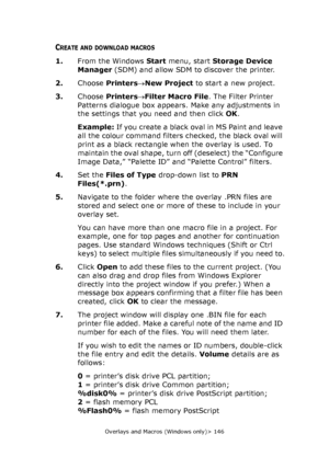 Page 146Overlays and Macros (Windows only)> 146
CREATE AND DOWNLOAD MACROS
1.From the Windows Start menu, start Storage Device 
Manager (SDM) and allow SDM to discover the printer.
2.Choose Printers→New Project to start a new project.
3.Choose Printers→Filter Macro File. The Filter Printer 
Patterns dialogue box appears. Make any adjustments in 
the settings that you need and then click OK.
Example: If you create a black oval in MS Paint and leave 
all the colour command filters checked, the black oval will...