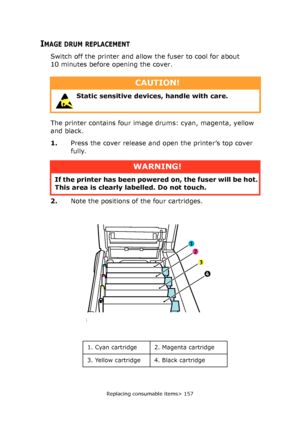 Page 157Replacing consumable items> 157
IMAGE DRUM REPLACEMENT
Switch off the printer and allow the fuser to cool for about 
10 minutes before opening the cover.
The printer contains four image drums: cyan, magenta, yellow 
and black.
1.Press the cover release and open the printer’s top cover 
fully.
2.Note the positions of the four cartridges.
CAUTION!
 Static sensitive devices, handle with care. 
WARNING!
If the printer has been powered on, the fuser will be hot. 
This area is clearly labelled. Do not touch....