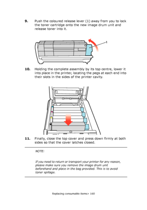 Page 160Replacing consumable items> 160
9.Push the coloured release lever (1) away from you to lock 
the toner cartridge onto the new image drum unit and 
release toner into it.
10.Holding the complete assembly by its top centre, lower it 
into place in the printer, locating the pegs at each end into 
their slots in the sides of the printer cavity.
11.Finally, close the top cover and press down firmly at both 
sides so that the cover latches closed.
1
NOTE:
If you need to return or transport your printer for any...