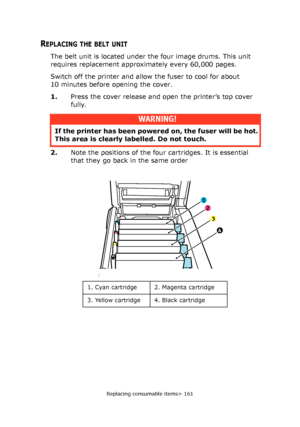 Page 161Replacing consumable items> 161
REPLACING THE BELT UNIT
The belt unit is located under the four image drums. This unit 
requires replacement approximately every 60,000 pages.
Switch off the printer and allow the fuser to cool for about 
10 minutes before opening the cover.
1.Press the cover release and open the printer’s top cover 
fully.
2.Note the positions of the four cartridges. It is essential 
that they go back in the same order 
WARNING!
If the printer has been powered on, the fuser will be hot....