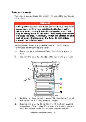 Page 164Replacing consumable items> 164
FUSER REPLACEMENT
The fuser is located inside the printer just behind the four image 
drum units.
Switch off the printer and allow the fuser to cool for about 
10 minutes before opening the cover.
1.Press the cover release and open the printer’s top cover 
fully.
2.Identify the fuser handle (1) on the top of the fuser unit.
3.Pull the two fuser retaining levers (2) towards the front of 
the printer so that they are fully upright.
4.Holding the fuser by its handle (1), lift...