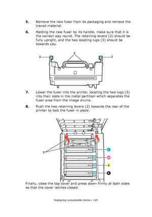 Page 165Replacing consumable items> 165
5.Remove the new fuser from its packaging and remove the 
transit material.
6.Holding the new fuser by its handle, make sure that it is 
the correct way round. The retaining levers (2) should be 
fully upright, and the two locating lugs (3) should be 
towards you.
7.Lower the fuser into the printer, locating the two lugs (3) 
into their slots in the metal partition which separates the 
fuser area from the image drums.
8.Push the two retaining levers (2) towards the rear of...