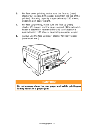 Page 18
Loading paper> 18
6.For face down printing, make sure the face up (rear) 
stacker (3) is closed (the paper exits from the top of the 
printer). Stacking capacity is approximately 250 sheets, 
depending on paper weight.
7. For face up printing, make sure the face up (rear) 
stacker (3) is open and the paper support (4) is extended. 
Paper is stacked in reverse order and tray capacity is 
approximately 100 sheets, depending on paper weight.
8. Always use the face up (rear) stacker for heavy paper 
(card...