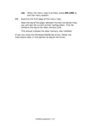 Page 172Installing upgrades> 172
(d)When the menu map is printed, press ON LINE to 
exit the menu system.
17.Examine the first page of the menu map.
Near the top of the page, between the two horizontal lines, 
you will see the current printer configuration. This list 
contains the figure for total memory size.
This should indicate the total memory now installed.
If you are using the Windows PostScript driver, follow the 
instructions later in this section to adjust the driver.
Downloaded From ManualsPrinter.com...