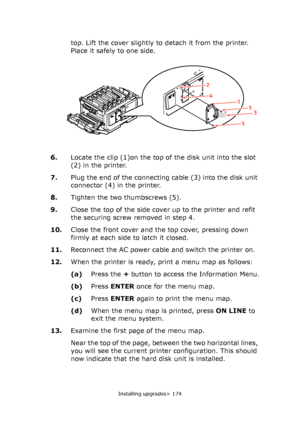 Page 174Installing upgrades> 174
top. Lift the cover slightly to detach it from the printer. 
Place it safely to one side.
6.Locate the clip (1)on the top of the disk unit into the slot 
(2) in the printer.
7.Plug the end of the connecting cable (3) into the disk unit 
connector (4) in the printer.
8.Tighten the two thumbscrews (5).
9.Close the top of the side cover up to the printer and refit 
the securing screw removed in step 4.
10.Close the front cover and the top cover, pressing down 
firmly at each side to...