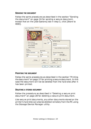 Page 29
Printer settings in Windows> 29
SENDING THE DOCUMENT
Follow the same procedures as described in the section “Sending 
the document” on page 24 for sending a secure document, 
except that on the [Job Options] tab in step 2, click [Store to 
HDD].
PRINTING THE DOCUMENT
Follow the same procedures as described in the section “Printing 
the document” on page 27 for printing a secure document. In this 
case the document will not be deleted from the hard disk after it 
has been printed.
DELETING A STORED...