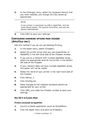 Page 34
A Guide to printing> 34
3.In the [Change] menu, select the hardware item(s) that 
you have installed, and change the [To] values as 
appropriate.
4. Click [OK] to save your settings.
CONFIGURING HARDWARE OPTIONS FROM CHOOSER
(APPLETALK ONLY)
Use this method if you do not use Desktop Printing.
1.In the Apple menu, select [Chooser].
2. Select the printer driver that you use (LaserWriter or 
AdobePS) in the left-hand side of the Chooser window.
3. If you are on a network with multiple AppleTalk zones,...