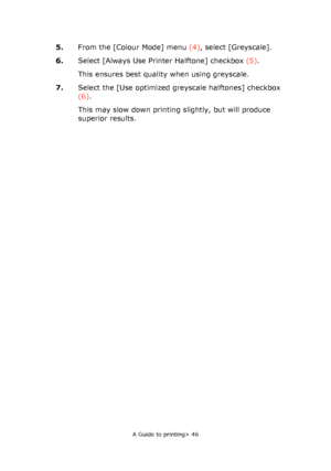 Page 46
A Guide to printing> 46
5.From the [Colour Mode] menu  (4), select [Greyscale].
6. Select [Always Use Printer Halftone] checkbox  (5).
This ensures best quality when using greyscale.
7. Select the [Use optimized greyscale halftones] checkbox 
(6).
This may slow down printing slightly, but will produce 
superior results.
Downloaded From ManualsPrinter.com Manuals 