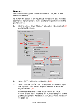 Page 62
Colour matching> 62
WINDOWS
This information applies to the Windows PCL 5c, PCL 6 and 
PostScript drivers.
To match the colour of an input RGB device such as a monitor, 
scanner or digital camera, make the following selections in the 
printer driver:
1.On the printer driver [Colour] tab, select [Graphic Pro]  (1) 
and click [Options].
2. Select [ICC Profile Colour Matching]  (2).
3. Select the ICC profile that corresponds to the device you 
are trying to match such as your monitor, scanner or 
digital...