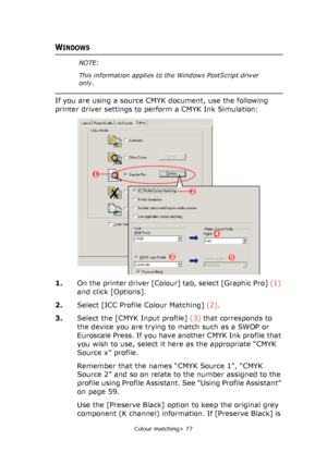 Page 77
Colour matching> 77
WINDOWS
If you are using a source CMYK document, use the following 
printer driver settings to perform a CMYK Ink Simulation:    
1.On the printer driver [Colour] tab, select [Graphic Pro]  (1) 
and click [Options].
2. Select [ICC Profile Colour Matching]  (2).
3. Select the [CMYK Input profile]  (3) that corresponds to 
the device you are trying to match such as a SWOP or 
Euroscale Press. If you have another CMYK Ink profile that 
you wish to use, select it here as the appropriate...
