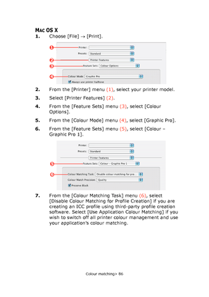 Page 86
Colour matching> 86
MACOS X
1.Choose [File]  → [Print].
2. From the [Printer] menu  (1), select your printer model.
3. Select [Printer Features]  (2).
4. From the [Feature Sets] menu  (3), select [Colour 
Options].
5. From the [Colour Mode] menu  (4), select [Graphic Pro].
6. From the [Feature Sets] menu  (5), select [Colour – 
Graphic Pro 1].
7. From the [Colour Matching Task] menu  (6), select 
[Disable Colour Matching for Profile Creation] if you are 
creating an ICC profile using third-party profile...