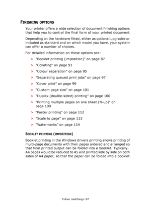 Page 87
Colour matching> 87
FINISHING OPTIONS
Your printer offers a wide selection of document finishing options 
that help you to control the final form of your printed document.
Depending on the hardware fitted, either as optional upgrades or 
included as standard and on which model you have, your system 
can offer a number of choices.
For detailed information on these options see:>“Booklet printing (imposition)” on page 87
> “Collating” on page 91
> “Colour separation” on page 95
> “Separating queued print...