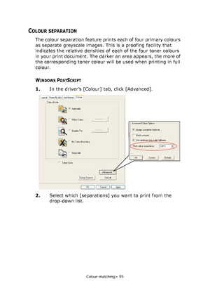 Page 95
Colour matching> 95
COLOUR SEPARATION
The colour separation feature prints each of four primary colours 
as separate greyscale images. This is a proofing facility that 
indicates the relative densities of each of the four toner colours 
in your print document. The darker an area appears, the more of 
the corresponding toner colour will be used when printing in full 
colour.
WINDOWS POSTSCRIPT
1. In the driver’s [Colour] tab, click [Advanced].
2. Select which [separations] you want to print from the...
