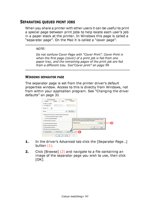 Page 97
Colour matching> 97
SEPARATING QUEUED PRINT JOBS
When you share a printer with other users it can be useful to print 
a special page between print jobs to help locate each user’s job 
in a paper stack at the printer. In Windows this page is called a 
“separator page”. On the Mac it is called a “cover page”.  
WINDOWS SEPARATOR PAGE
The separator page is set from the printer driver’s default 
properties window. Access to this is directly from Windows, not 
from within your application program. See...