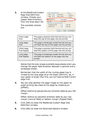 Page 102
Colour matching> 102
3.In the PostScript Custom 
Page Size Definition 
window, Choose your 
[paper feed direction] 
from the drop-down list.
The available choices 
are:
Notice that the size ranges available swap places when you 
change the paper feed direction between a portrait and a 
landscape choice.
Remember that the width of the multipurpose tray is 
limited to the long edge of an A4 sheet (297mm), so, if 
your paper is longer than this, you will have to feed it short 
edge first.
4. You can also...