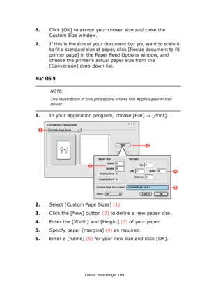 Page 104
Colour matching> 104
6.Click [OK] to accept your chosen size and close the 
Custom Size window.
7. I f  t h i s  i s  t h e  s i z e  o f  yo u r  d o c u m e n t  b u t  yo u  wa n t  t o  s c a l e  i t  
to fit a standard size of paper, click [Resize document to fit 
printer page] in the Paper Feed Options window, and 
choose the printer’s actual paper size from the 
[Conversion] drop-down list.
MACOS 9
1.In your application program, choose [File]  → [Print].
2. Select [Custom Page Sizes]  (1).
3....