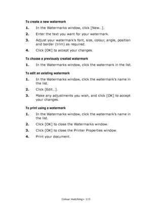 Page 115Colour matching> 115
To create a new watermark
1.In the Watermarks window, click [New…].
2.Enter the text you want for your watermark.
3.Adjust your watermark’s font, size, colour, angle, position 
and border (trim) as required.
4.Click [OK] to accept your changes.
To choose a previously created watermark
1.In the Watermarks window, click the watermark in the list.
To edit an existing watermark
1.In the Watermarks window, click the watermark’s name in 
the list.
2.Click [Edit…].
3.Make any adjustments...