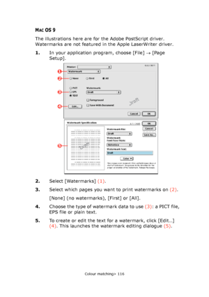 Page 116Colour matching> 116
MACOS 9
The illustrations here are for the Adobe PostScript driver. 
Watermarks are not featured in the Apple LaserWriter driver.
1.In your application program, choose [File] → [Page 
Setup].
2.Select [Watermarks] (1).
3.Select which pages you want to print watermarks on (2).
[None] (no watermarks), [First] or [All].
4.Choose the type of watermark data to use (3): a PICT file, 
EPS file or plain text.
5.To create or edit the text for a watermark, click [Edit…] 
(4). This launches the...