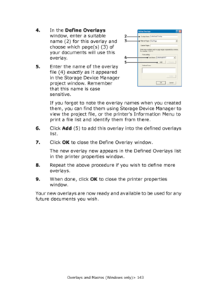 Page 143Overlays and Macros (Windows only)> 143
4.In the Define Overlays 
window, enter a suitable 
name (2) for this overlay and 
choose which page(s) (3) of 
your documents will use this 
overlay.
5.Enter the name of the overlay 
file (4) exactly as it appeared 
in the Storage Device Manager 
project window. Remember 
that this name is case 
sensitive.
If you forgot to note the overlay names when you created 
them, you can find them using Storage Device Manager to 
view the project file, or the printer’s...