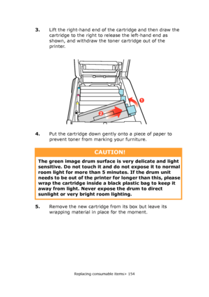 Page 154Replacing consumable items> 154
3.Lift the right-hand end of the cartridge and then draw the 
cartridge to the right to release the left-hand end as 
shown, and withdraw the toner cartridge out of the 
printer.
4.Put the cartridge down gently onto a piece of paper to 
prevent toner from marking your furniture.
5.Remove the new cartridge from its box but leave its 
wrapping material in place for the moment.
2
1
CAUTION!
The green image drum surface is very delicate and light 
sensitive. Do not touch it...