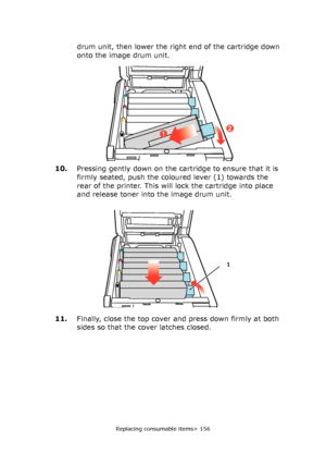 Page 156Replacing consumable items> 156
drum unit, then lower the right end of the cartridge down 
onto the image drum unit.
10.Pressing gently down on the cartridge to ensure that it is 
firmly seated, push the coloured lever (1) towards the 
rear of the printer. This will lock the cartridge into place 
and release toner into the image drum unit.
11.Finally, close the top cover and press down firmly at both 
sides so that the cover latches closed.
21
1
Downloaded From ManualsPrinter.com Manuals 