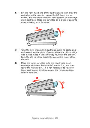 Page 159Replacing consumable items> 159
6.Lift the right-hand end of the cartridge and then draw the 
cartridge to the right to release the left-hand end as 
shown, and withdraw the toner cartridge out of the image 
drum cartridge. Place the cartridge on a piece of paper to 
avoid marking your furniture.
7.Take the new image drum cartridge out of its packaging 
and place it on the piece of paper where the old cartridge 
was placed. Keep it the same way round as the old unit. 
Pack the old cartridge inside the...