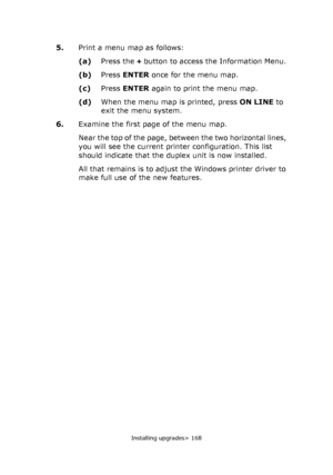 Page 168Installing upgrades> 168
5.Print a menu map as follows:
(a)Press the + button to access the Information Menu.
(b)Press ENTER once for the menu map.
(c)Press ENTER again to print the menu map.
(d)When the menu map is printed, press ON LINE to 
exit the menu system.
6.Examine the first page of the menu map.
Near the top of the page, between the two horizontal lines, 
you will see the current printer configuration. This list 
should indicate that the duplex unit is now installed.
All that remains is to...