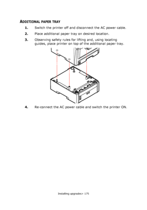 Page 175Installing upgrades> 175
ADDITIONAL PAPER TRAY
1.Switch the printer off and disconnect the AC power cable.
2.Place additional paper tray on desired location.
3.Observing safety rules for lifting and, using locating 
guides, place printer on top of the additional paper tray. 
4.Re-connect the AC power cable and switch the printer ON.
Downloaded From ManualsPrinter.com Manuals 