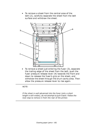 Page 182Clearing paper jams> 182
• To remove a sheet from the central area of the 
belt (2), carefully separate the sheet from the belt 
surface and withdraw the sheet.
• To remove a sheet just entering the fuser (3), separate 
the trailing edge of the sheet from the belt, push the 
fuser pressure release lever (4) towards the front and 
down to release the fuser’s grip on the sheet, and 
withdraw the sheet through the drum cavity area. Then 
allow the pressure release lever to rise again.
4
2 3
1
NOTE:
If the...