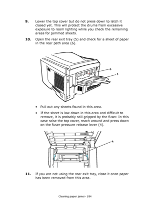 Page 184Clearing paper jams> 184
9.Lower the top cover but do not press down to latch it 
closed yet. This will protect the drums from excessive 
exposure to room lighting while you check the remaining 
areas for jammed sheets.
10.Open the rear exit tray (5) and check for a sheet of paper 
in the rear path area (6).
• Pull out any sheets found in this area.
• If the sheet is low down in this area and difficult to 
remove, it is probably still gripped by the fuser. In this 
case raise the top cover, reach around...