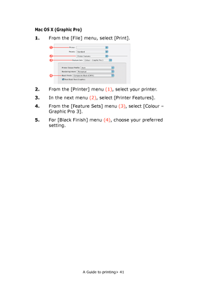 Page 41
A Guide to printing> 41
Mac OS X (Graphic Pro)
1.From the [File] menu, select [Print].
2. From the [Printer] menu  (1), select your printer.
3. In the next menu  (2), select [Printer Features].
4. From the [Feature Sets] menu  (3), select [Colour – 
Graphic Pro 3].
5. For [Black Finish] menu  (4), choose your preferred 
setting.
1
23
4
Downloaded From ManualsPrinter.com Manuals 