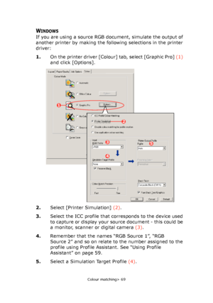 Page 69
Colour matching> 69
WINDOWS
If you are using a source RGB document, simulate the output of 
another printer by making the following selections in the printer 
driver:
1.On the printer driver [Colour] tab, select [Graphic Pro]  (1) 
and click [Options].
2. Select [Printer Simulation]  (2).
3. Select the ICC profile that corresponds to the device used 
to capture or display your source document - this could be 
a monitor, scanner or digital camera  (3).
4. Remember that the names “RGB Source 1”, “RGB...