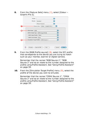 Page 74
Colour matching> 74
8.From the [Feature Sets] menu  (7), select [Colour – 
Graphic Pro 2].
9. From the [RGB Profile source]  (8), select the ICC profile 
that corresponds to the device you are trying to match 
such as your monitor, scanner or digital camera.
Remember that the names “RGB Source 1”, “RGB 
Source 2” and so on relate to the number assigned to the 
profile using Profile Assistant. See “Using Profile Assistant” 
on page 59.
10. From the [Simulation Target Profile] menu  (9), select the...