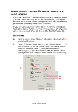 Page 84
Colour matching> 84
PRINTER DRIVER SETTINGS FOR ICC PROFILE CREATION OR NO 
COLOUR MATCHING
If you are creating ICC profiles using third-party software, select 
[Disable Colour Matching for ICC Profile Creation]. This option 
switches off all printer colour management and also prevents the 
printer from restricting toner layer thickness.
If you are using your application colour matching, select [Use 
Application Colour Matching]. This  option switches off all printer 
colour management. (Mac OS 9 page...