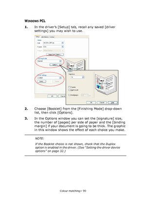 Page 90
Colour matching> 90
WINDOWS PCL
1.In the driver’s [Setup] tab, recall any saved [driver 
settings] you may wish to use.
2. Choose [Booklet] from the [Finishing Mode] drop-down 
list, then click [Options].
3. In the Options window you can set the [signature] size, 
the number of [pages] per side of paper and the [binding 
margin] if your document is going to be thick. The graphic 
in this window shows the effect of each choice you make.
Downloaded From ManualsPrinter.com Manuals 